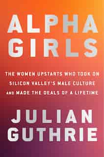 Alpha Girls: The Women Upstarts Who Took On Silicon Valley's Male Culture And Made The Deals  Of A Lifetime by Julian Guthrie
