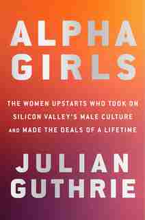 Alpha Girls: The Women Upstarts Who Took On Silicon Valley's Male Culture And Made The Deals Of A Lifetime by Julian Guthrie