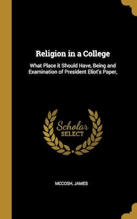 Religion in a College: What Place it Should Have, Being and Examination of President Eliot's Paper,