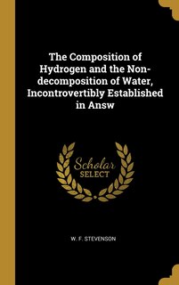 Front cover_The Composition of Hydrogen and the Non-decomposition of Water, Incontrovertibly Established in Answ