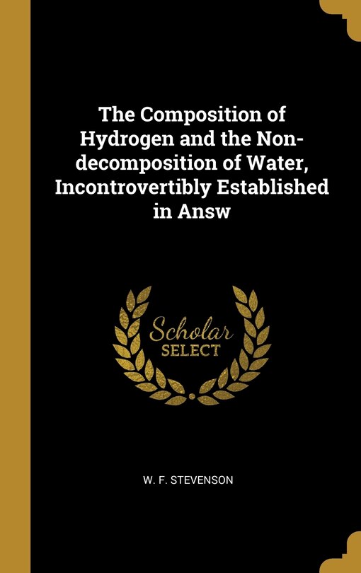 Front cover_The Composition of Hydrogen and the Non-decomposition of Water, Incontrovertibly Established in Answ