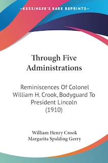 Through Five Administrations: Reminiscences Of Colonel William H. Crook, Bodyguard To President Lincoln (1910)