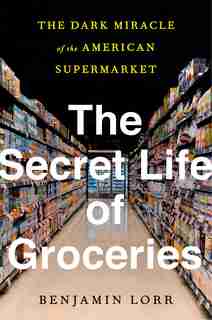 The Secret Life Of Groceries: The Dark Miracle Of The American Supermarket by Benjamin Lorr