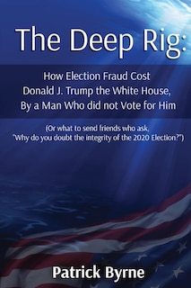 The Deep Rig: How Election Fraud Cost Donald J. Trump the White House, By a Man Who did not Vote for Him (or what to send friends who ask, Why do you doubt the integrity of Election 2020?)