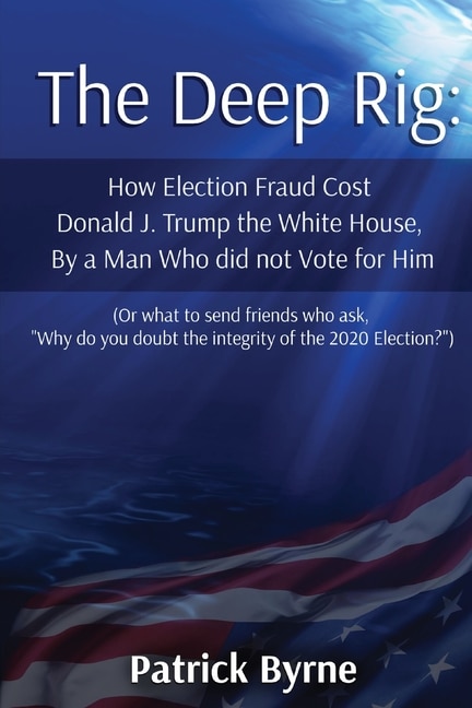 The Deep Rig: How Election Fraud Cost Donald J. Trump the White House, By a Man Who did not Vote for Him (or what to send friends who ask, Why do you doubt the integrity of Election 2020?)