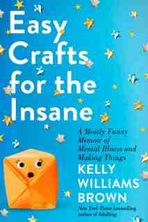 Easy Crafts For The Insane: A Mostly Funny Memoir Of Mental Illness And Making Things by Kelly Williams Brown