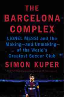 The Barcelona Complex: Lionel Messi And The Making--and Unmaking--of The World's Greatest Soccer Club by Simon Kuper
