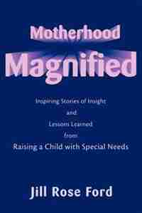 Motherhood Magnified: Inspiring Stories of Insight and Lessons Learned from Raising a Child with Special Needs by Jill Rose Ford