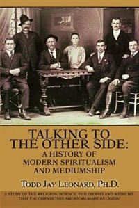 Talking to the Other Side: A History of Modern Spiritualism and Mediumship: A Study of the Religion, Science, Philosophy and Mediums that Encompass this American-Made Religion