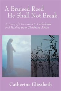 A Bruised Reed He Shall Not Break: A Story of Conversion to Catholicism and Healing from Childhood Abuse