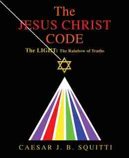 The Jesus Christ Code: The LIGHT: The Rainbow of Truths by Caesar J B Squitti