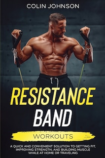 Resistance Band Workouts; A Quick and Convenient Solution to Getting Fit, Improving Strength, and Building Muscle While at Home or Traveling