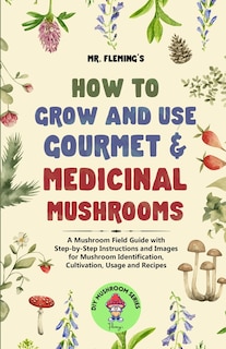 How to Grow and Use Gourmet & Medicinal Mushrooms: A Mushroom Field Guide with Step-by-Step Instructions and Images for Mushroom Identification, Cultivation, Usage and Recipes