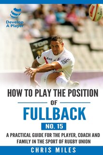 How To Play The Position Of Fullback (no. 15): A Practical Guide For The Player, Coach And Family In The Sport Of Rugby Union