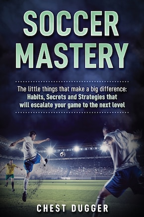 Soccer Mastery: The little things that make a big difference: Habits, Secrets and Strategies that will escalate your game to the next level