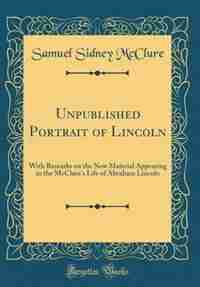 Unpublished Portrait of Lincoln: With Remarks on the New Material Appearing in the McClure's Life of Abraham Lincoln (Classic Reprin by Samuel Sidney Mcclure