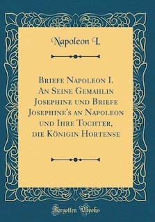 Couverture_Briefe Napoleon I. An Seine Gemahlin Josephine und Briefe Josephine's an Napoleon und Ihre Tochter, die Königin Hortense (Classic Reprint)