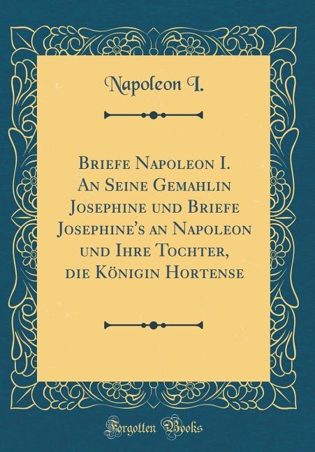 Briefe Napoleon I. An Seine Gemahlin Josephine und Briefe Josephine's an Napoleon und Ihre Tochter, die Königin Hortense (Classic Reprint)