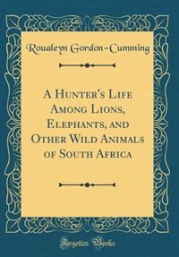 Front cover_A Hunter's Life Among Lions, Elephants, and Other Wild Animals of South Africa (Classic Reprint)