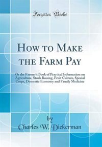 How to Make the Farm Pay: Or the Farmer's Book of Practical Information on Agriculture, Stock Raising, Fruit Culture, Special