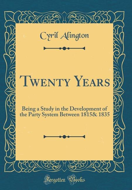 Twenty Years: Being a Study in the Development of the Party System Between 1815& 1835 (Classic Reprint)
