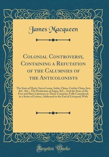 Colonial Controversy, Containing a Refutation of the Calumnies of the Anticolonists: The State of Hayti, Sierra Leone, India, China, Cochin China, Java &C. &C., The Production of Sugar
