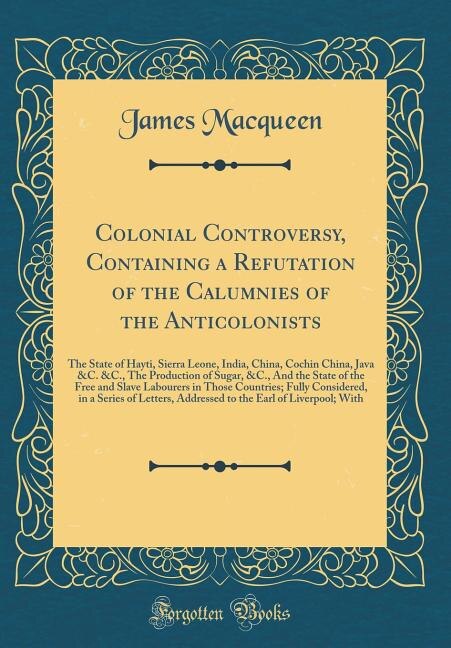 Colonial Controversy, Containing a Refutation of the Calumnies of the Anticolonists: The State of Hayti, Sierra Leone, India, China, Cochin China, Java &C. &C., The Production of Sugar