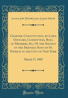Charter, Constitution, by-Laws, Officers, Committees, Roll of Members, 8c;, Of the Society of the Friendly Sons of St. Patrick in the City of New York: March 17, 1905 (Classic Reprint)