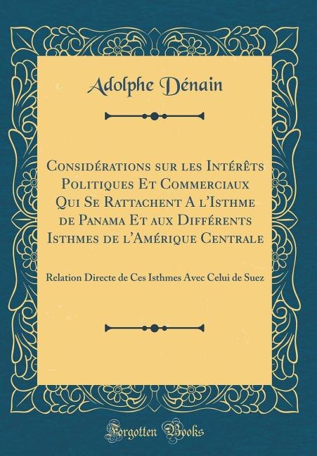 Considérations sur les Intérêts Politiques Et Commerciaux Qui Se Rattachent A l'Isthme de Panama Et aux Différents Isthmes de l'Amérique Centrale: Relation Directe de Ces Isthmes Avec Celui de Suez (Classic Reprint)