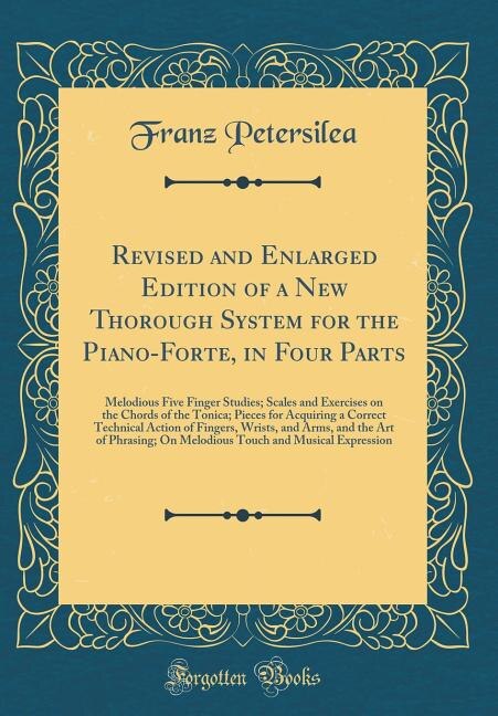 Revised and Enlarged Edition of a New Thorough System for the Piano-Forte, in Four Parts: Melodious Five Finger Studies; Scales and Exercises on the Chords of the Tonica; Pieces for Acquiri