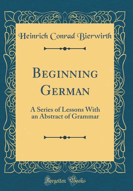 Beginning German: A Series of Lessons With an Abstract of Grammar (Classic Reprint)