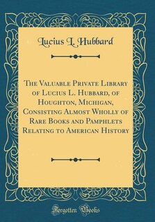 Front cover_The Valuable Private Library of Lucius L. Hubbard, of Houghton, Michigan, Consisting Almost Wholly of Rare Books and Pamphlets Relating to American History (Classic Reprint)