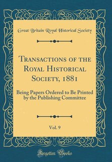 Transactions of the Royal Historical Society, 1881, Vol. 9: Being Papers Ordered to Be Printed by the Publishing Committee (Classic Reprint)