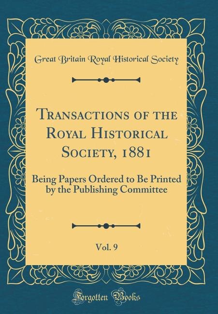 Transactions of the Royal Historical Society, 1881, Vol. 9: Being Papers Ordered to Be Printed by the Publishing Committee (Classic Reprint)