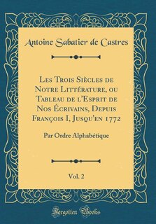 Les Trois Siècles de Notre Littérature, ou Tableau de l'Esprit de Nos Écrivains, Depuis François I, Jusqu'en 1772, Vol. 2: Par Ordre Alphabétique (Classic Reprint)