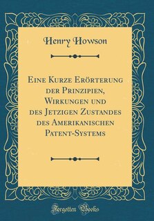 Eine Kurze Erörterung der Prinzipien, Wirkungen und des Jetzigen Zustandes des Amerikanischen Patent-Systems (Classic Reprint)