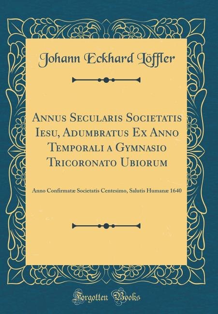 Annus Secularis Societatis Iesu, Adumbratus Ex Anno Temporali a Gymnasio Tricoronato Ubiorum: Anno Confirmatæ Societatis Centesimo, Salutis Humanæ 1640 (Classic Reprint)