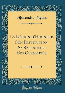 La Légion d'Honneur, Son Institution, Sa Splendeur, Ses Curiosités (Classic Reprint)