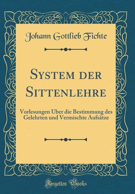 System der Sittenlehre: Vorlesungen Über die Bestimmung des Gelehrten und Vermischte Aufsätze (Classic Reprint)