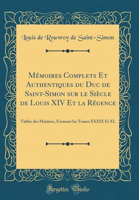 Mémoires Complets Et Authentiques du Duc de Saint-Simon sur le Siècle de Louis XIV Et la Régence: Tables des Matières, Formant les Tomes XXXIX Et XL (Classic Reprint)