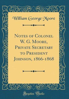 Front cover_Notes of Colonel W. G. Moore, Private Secretary to President Johnson, 1866-1868 (Classic Reprint)