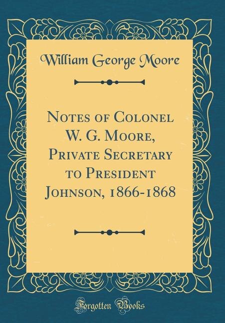 Front cover_Notes of Colonel W. G. Moore, Private Secretary to President Johnson, 1866-1868 (Classic Reprint)
