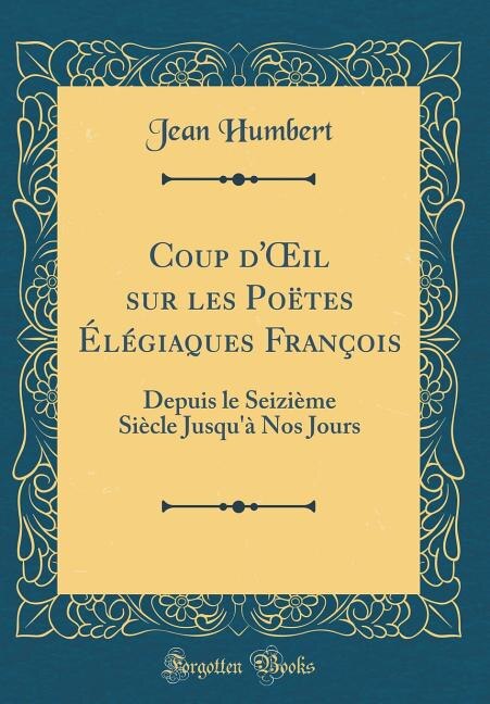 Coup d'Oil sur les Poëtes Élégiaques François: Depuis le Seizième Siècle Jusqu'à Nos Jours (Classic Reprint)