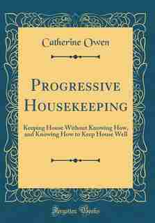 Progressive Housekeeping: Keeping House Without Knowing How, and Knowing How to Keep House Well (Classic Reprint) by Catherine Owen