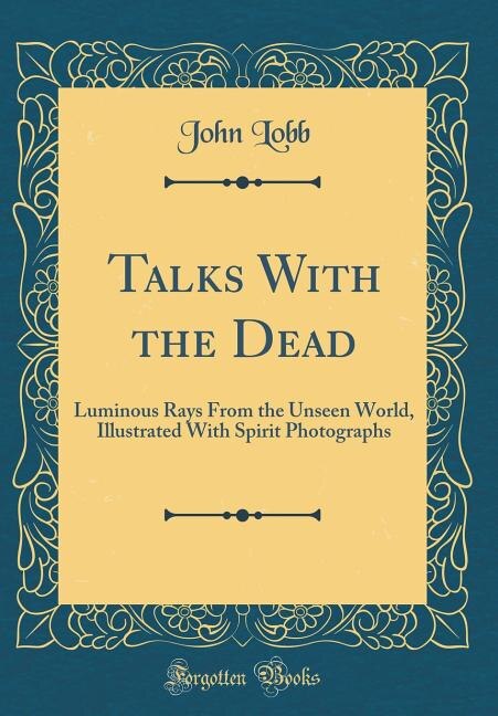 Talks With the Dead: Luminous Rays From the Unseen World, Illustrated With Spirit Photographs (Classic Reprint)