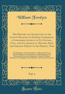 The History and Antiquities of the County Palatine of Durham; Comprising a Condensed Account of Its Natural, Civil, and Ecclesiastical History, From the Earliest Period to the Present Time, Vol. 1: Its Boundaries, Ancient, Parishes, and Recently Formed Pa
