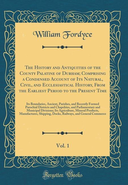 The History and Antiquities of the County Palatine of Durham; Comprising a Condensed Account of Its Natural, Civil, and Ecclesiastical History, From the Earliest Period to the Present Time, Vol. 1: Its Boundaries, Ancient, Parishes, and Recently Formed Pa