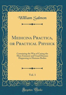 Medicina Practica, or Practical Physick, Vol. 1: Containing the Way of Curing the More Eminent and Usual Diseases Happening to Humane Bodies (Classi