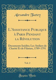 L'Assistance Publique à Paris Pendant la Révolution, Vol. 2: Documents Inédits; Les Ateliers de Charité Et de Filature, 1789-1791 (Classic Reprint)