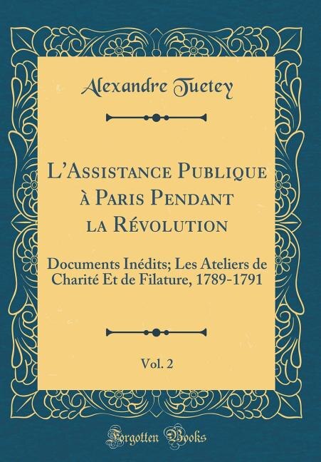 L'Assistance Publique à Paris Pendant la Révolution, Vol. 2: Documents Inédits; Les Ateliers de Charité Et de Filature, 1789-1791 (Classic Reprint)